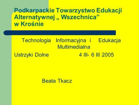 Podkarpackie Towarzystwo Edukacji Alternatywnej Wszechnica w Krośnie Technologia Informacyjna i Edukacja Multimedialna Ustrzyki Dolne 4 III- 6 III 2005.