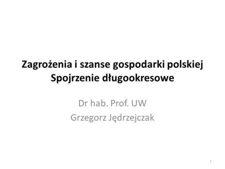 Zagrożenia i szanse gospodarki polskiej Spojrzenie długookresowe Dr hab. Prof. UW Grzegorz Jędrzejczak 1.