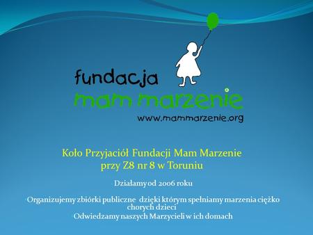 Koło Przyjaciół Fundacji Mam Marzenie przy Z8 nr 8 w Toruniu Działamy od 2006 roku Organizujemy zbiórki publiczne dzięki którym spełniamy marzenia ciężko.
