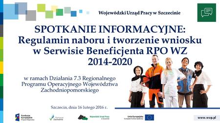 Www.wup.pl SPOTKANIE INFORMACYJNE: Regulamin naboru i tworzenie wniosku w Serwisie Beneficjenta RPO WZ 2014-2020 w ramach Działania 7.3 Regionalnego Programu.