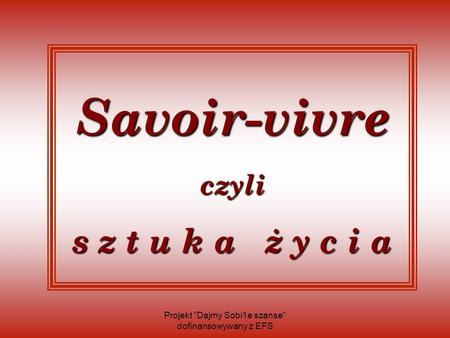 Savoir-vivre czyli s z t u k a ż y c i a Projekt Dajmy Sobi1e szanse dofinansowywany z EFS.