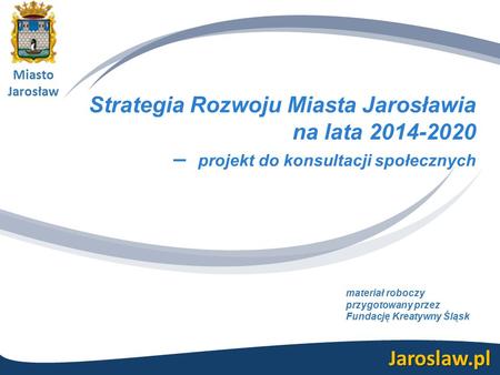 Miasto Jarosław Jaroslaw.pl Strategia Rozwoju Miasta Jarosławia na lata 2014-2020 – projekt do konsultacji społecznych materiał roboczy przygotowany przez.