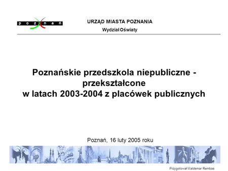 Poznańskie przedszkola niepubliczne - przekształcone w latach 2003-2004 z placówek publicznych Poznań, 16 luty 2005 roku URZĄD MIASTA POZNANIA Wydział.