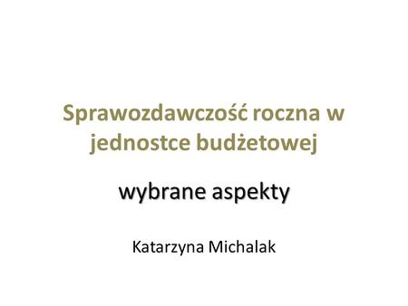 Sprawozdawczość roczna w jednostce budżetowej wybrane aspekty Katarzyna Michalak.