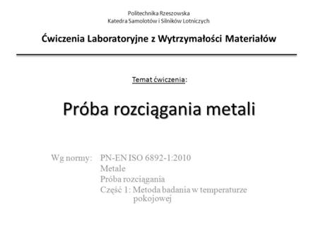 Próba rozciągania metali Wg normy: PN-EN ISO 6892-1:2010 Metale Próba rozciągania Część 1: Metoda badania w temperaturze pokojowej Politechnika Rzeszowska.