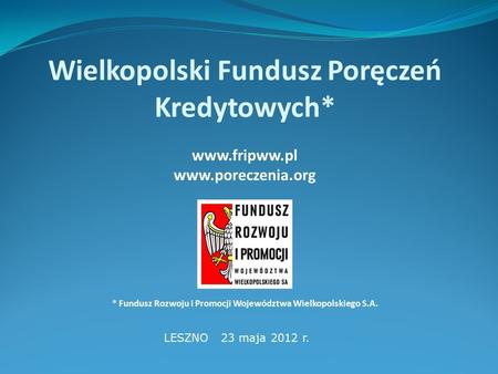 Wielkopolski Fundusz Poręczeń Kredytowych* www.fripww.pl www.poreczenia.org * Fundusz Rozwoju i Promocji Województwa Wielkopolskiego S.A. LESZNO 23 maja.