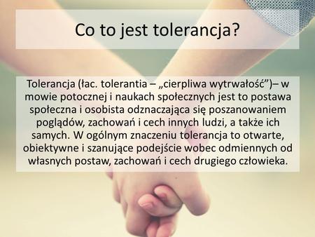 Co to jest tolerancja? Tolerancja (łac. tolerantia – „cierpliwa wytrwałość”)– w mowie potocznej i naukach społecznych jest to postawa społeczna i osobista.
