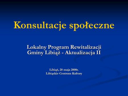 Konsultacje społeczne Lokalny Program Rewitalizacji Gminy Libiąż - Aktualizacja II Libiąż, 20 maja 2008r. Libiąskie Centrum Kultury.