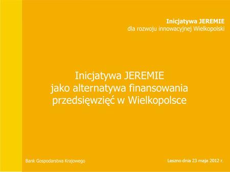 Inicjatywa JEREMIE jako alternatywa finansowania przedsięwzięć w Wielkopolsce Leszno dnia 23 maja 2012 r.