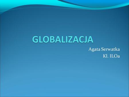Agata Serwatka Kl. ILOa. POJĘCIE GLOBALIZACJI Globalizacja- jest pojęciem używanym do opisywania zmian w społeczeństwach i gospodarce światowej, które.