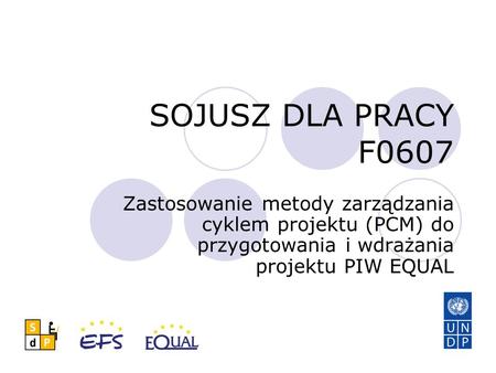 SOJUSZ DLA PRACY F0607 Zastosowanie metody zarządzania cyklem projektu (PCM) do przygotowania i wdrażania projektu PIW EQUAL.