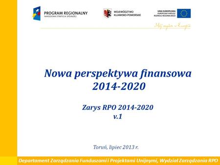 Nowa perspektywa finansowa 2014-2020 Zarys RPO 2014-2020 v.1 Toruń, lipiec 2013 r. Departament Zarządzania Funduszami i Projektami Unijnymi, Wydział Zarządzania.