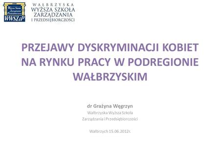 PRZEJAWY DYSKRYMINACJI KOBIET NA RYNKU PRACY W PODREGIONIE WAŁBRZYSKIM dr Grażyna Węgrzyn Wałbrzyska Wyższa Szkoła Zarządzania i Przedsiębiorczości Wałbrzych.