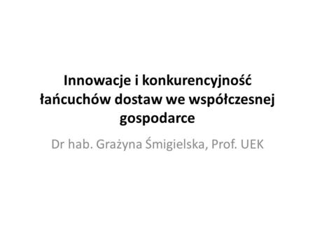 Innowacje i konkurencyjność łańcuchów dostaw we współczesnej gospodarce Dr hab. Grażyna Śmigielska, Prof. UEK.