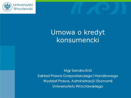 Mgr Sandra Król Zakład Prawa Gospodarczego i Handlowego Wydział Prawa, Administracji i Ekonomii Uniwersytetu Wrocławskiego Umowa o kredyt konsumencki.