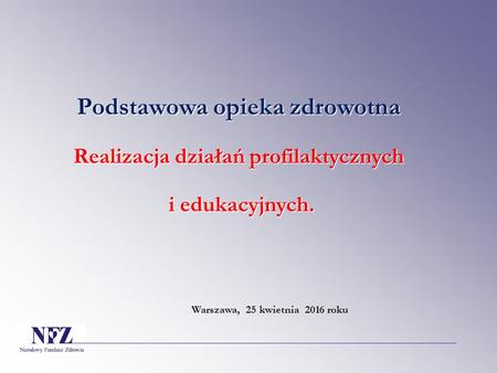 Podstawowa opieka zdrowotna Realizacja działań profilaktycznych i edukacyjnych. i edukacyjnych. Warszawa, 25 kwietnia 2016 roku.