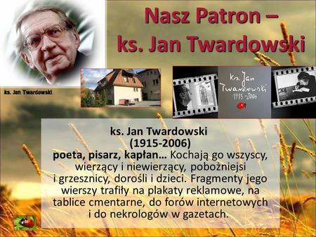 Nasz Patron – ks. Jan Twardowski ks. Jan Twardowski (1915-2006) poeta, pisarz, kapłan… Kochają go wszyscy, wierzący i niewierzący, pobożniejsi i grzesznicy,