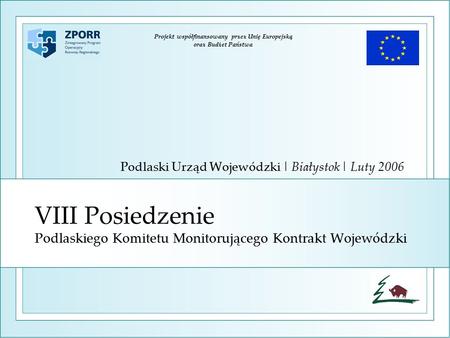 VIII Posiedzenie Podlaskiego Komitetu Monitorującego Kontrakt Wojewódzki Podlaski Urząd Wojewódzki | Białystok | Luty 2006 Projekt współfinansowany przez.