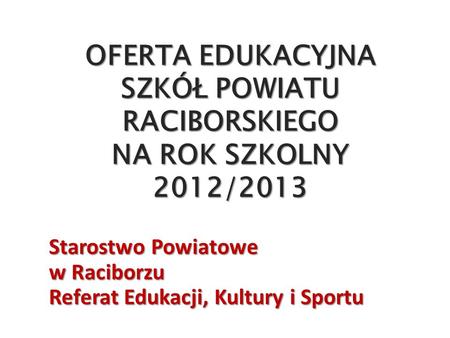 OFERTA EDUKACYJNA SZKÓŁ POWIATU RACIBORSKIEGO NA ROK SZKOLNY 2012/2013 Starostwo Powiatowe w Raciborzu Referat Edukacji, Kultury i Sportu.