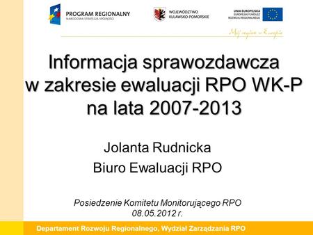 Departament Rozwoju Regionalnego, Wydział Zarządzania RPO Informacja sprawozdawcza w zakresie ewaluacji RPO WK-P na lata 2007-2013 Jolanta Rudnicka Biuro.