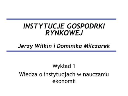 INSTYTUCJE GOSPODRKI RYNKOWEJ Jerzy Wilkin i Dominika Milczarek Wykład 1 Wiedza o instytucjach w nauczaniu ekonomii.