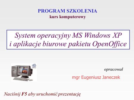 PROGRAM SZKOLENIA kurs komputerowy opracował mgr Eugeniusz Janeczek System operacyjny MS Windows XP i aplikacje biurowe pakietu OpenOffice Naciśnij F5.