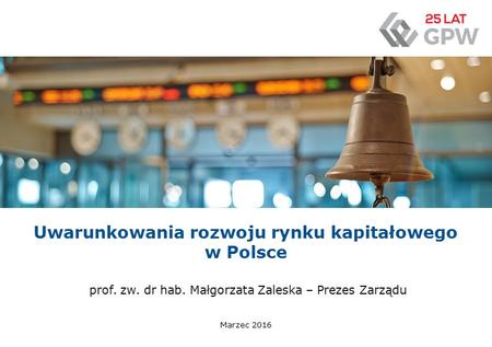 Uwarunkowania rozwoju rynku kapitałowego w Polsce Marzec 2016 prof. zw. dr hab. Małgorzata Zaleska – Prezes Zarządu.