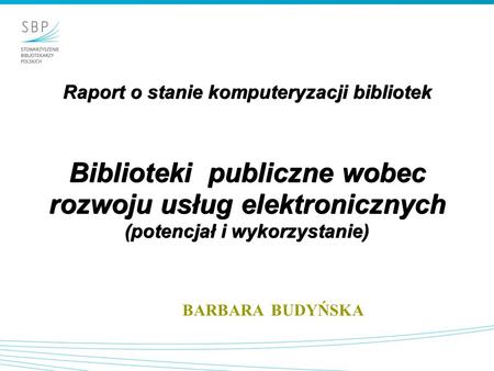 Raport o stanie komputeryzacji bibliotek Biblioteki publiczne wobec rozwoju usług elektronicznych (potencjał i wykorzystanie) BARBARA BUDYŃSKA.