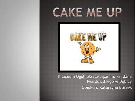 CAKE ME UP II Liceum Ogólnokształcące im. ks. Jana Twardowskiego w Dębicy Opiekun: Katarzyna Buszek.