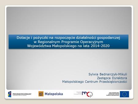 Dotacje i pożyczki na rozpoczęcie działalności gospodarczej w Regionalnym Programie Operacyjnym Województwa Małopolskiego na lata 2014-2020 Sylwia Bednarczyk-Mikuli.