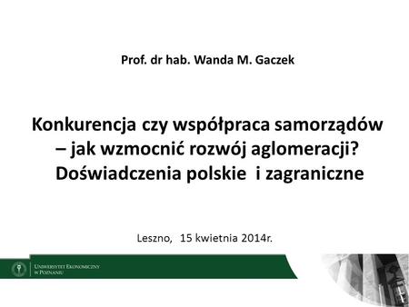 Prof. dr hab. Wanda M. Gaczek Konkurencja czy współpraca samorządów – jak wzmocnić rozwój aglomeracji? Doświadczenia polskie i zagraniczne Leszno,