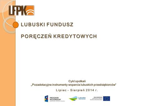 LUBUSKI FUNDUSZ PORĘCZEŃ KREDYTOWYCH Lipiec - Sierpień 2014 r. Cykl spotkań „Pozadotacyjne instrumenty wsparcia lubuskich przedsiębiorców”