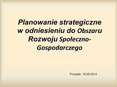 Planowanie strategiczne w odniesieniu do Obszar u Rozwoju Społeczno- Gospodarczego Przysiek, 16.05.2014.