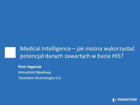 Medical Intelligence – jak można wykorzystać potencjał danych zawartych w bazie HIS? Piotr Stępniak Konsultant Naukowy, Transition Technologies S.A.
