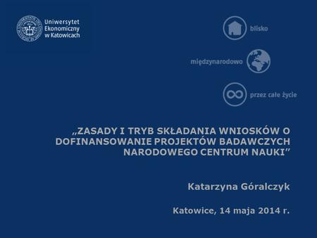 „ZASADY I TRYB SKŁADANIA WNIOSKÓW O DOFINANSOWANIE PROJEKTÓW BADAWCZYCH NARODOWEGO CENTRUM NAUKI” Katarzyna Góralczyk Katowice, 14 maja 2014 r.
