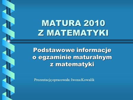 MATURA 2010 Z MATEMATYKI Podstawowe informacje o egzaminie maturalnym z matematyki Prezentację opracowała: Iwona Kowalik.