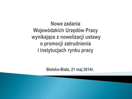 Nowe zadania Wojewódzkich Urzędów Pracy wynikające z nowelizacji ustawy o promocji zatrudnienia i instytucjach rynku pracy Bielsko-Biała, 21 maj 2014r.