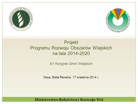 Projekt Programu Rozwoju Obszarów Wiejskich na lata 2014-2020 XV Kongres Gmin Wiejskich Ossa, Biała Rawska. 17 września 2014 r. Ministerstwo Rolnictwa.