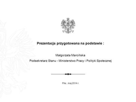 Prezentacja przygotowana na podstawie : Małgorzata Marcińska Podsekretarz Stanu - Ministerstwo Pracy i Polityki Społecznej Piła, maj 2014 r.