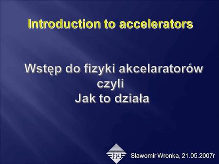 Introduction to accelerators Wstęp do fizyki akcelaratorów czyli Jak to działa Sławomir Wronka, 21.05.2007r.