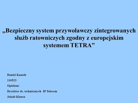„Bezpieczny system przywoławczy zintegrowanych służb ratowniczych zgodny z europejskim systemem TETRA” Daniel Kanafa 110523 Opiekun: Dyrektor ds. technicznych.