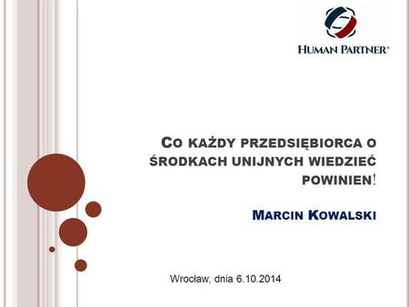 C O KAŻDY PRZEDSIĘBIORCA O ŚRODKACH UNIJNYCH WIEDZIEĆ POWINIEN ! M ARCIN K OWALSKI Wrocław, dnia 6.10.2014.