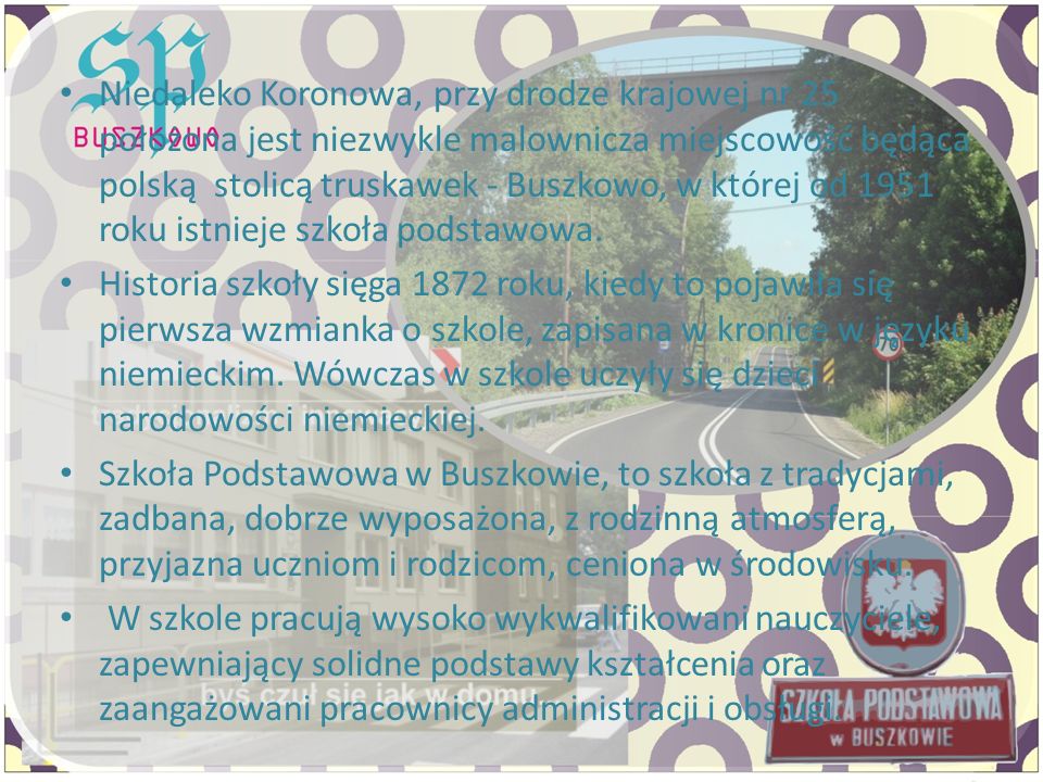 Niedaleko Koronowa, przy drodze krajowej nr 25 położona jest niezwykle malownicza miejscowość będąca polską stolicą truskawek - Buszkowo, w której od 1951 roku istnieje szkoła podstawowa.