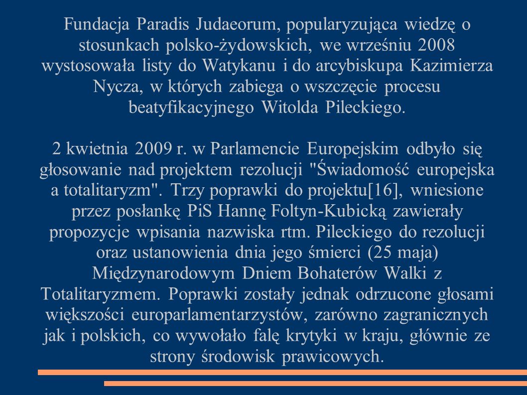 Fundacja Paradis Judaeorum, popularyzująca wiedzę o stosunkach polsko-żydowskich, we wrześniu 2008 wystosowała listy do Watykanu i do arcybiskupa Kazimierza Nycza, w których zabiega o wszczęcie procesu beatyfikacyjnego Witolda Pileckiego.