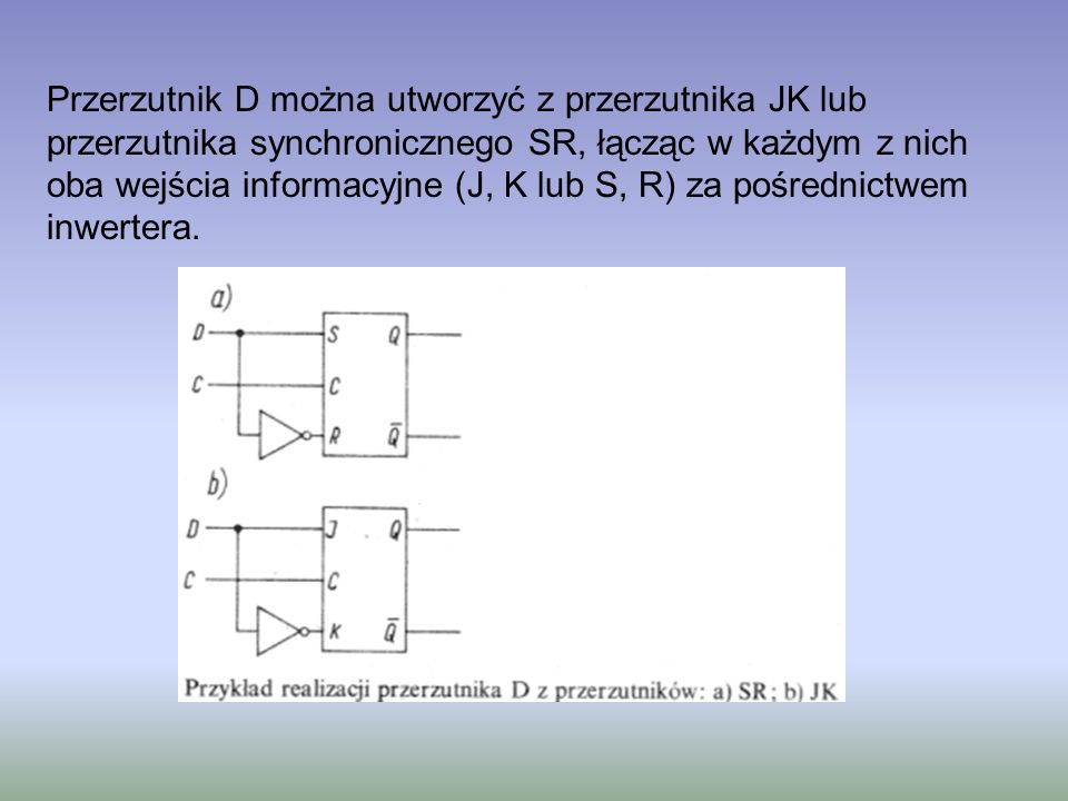 Przerzutnik D można utworzyć z przerzutnika JK lub przerzutnika synchronicznego SR, łącząc w każdym z nich oba wejścia informacyjne (J, K lub S, R) za pośrednictwem inwertera.