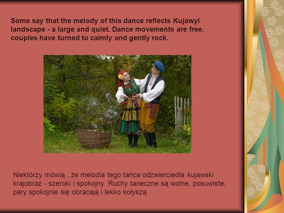 Some say that the melody of this dance reflects Kujawyi landscape - a large and quiet. Dance movements are free, couples have turned to calmly and gently rock.