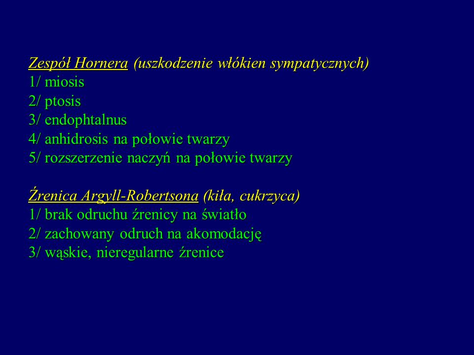 Zespół Hornera (uszkodzenie włókien sympatycznych) 1/ miosis 2/ ptosis 3/ endophtalnus 4/ anhidrosis na połowie twarzy 5/ rozszerzenie naczyń na połowie twarzy Źrenica Argyll-Robertsona (kiła, cukrzyca) 1/ brak odruchu źrenicy na światło 2/ zachowany odruch na akomodację 3/ wąskie, nieregularne źrenice