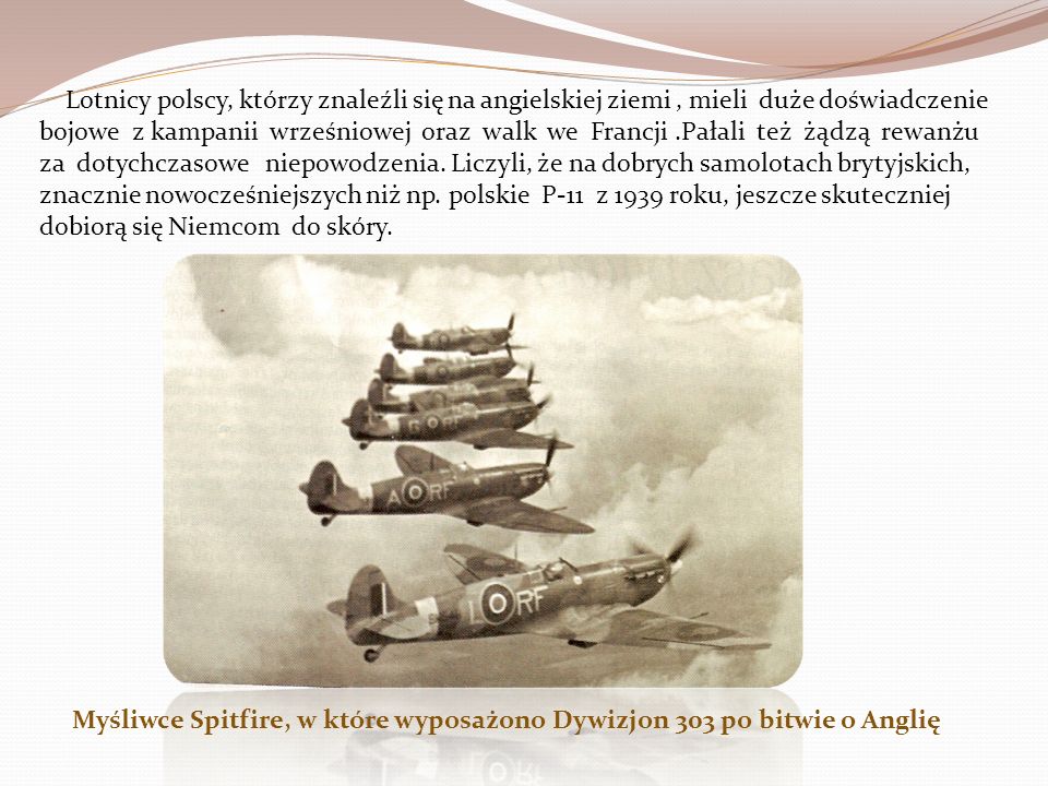 Lotnicy polscy, którzy znaleźli się na angielskiej ziemi , mieli duże doświadczenie bojowe z kampanii wrześniowej oraz walk we Francji .Pałali też żądzą rewanżu za dotychczasowe niepowodzenia. Liczyli, że na dobrych samolotach brytyjskich, znacznie nowocześniejszych niż np. polskie P-11 z 1939 roku, jeszcze skuteczniej dobiorą się Niemcom do skóry.