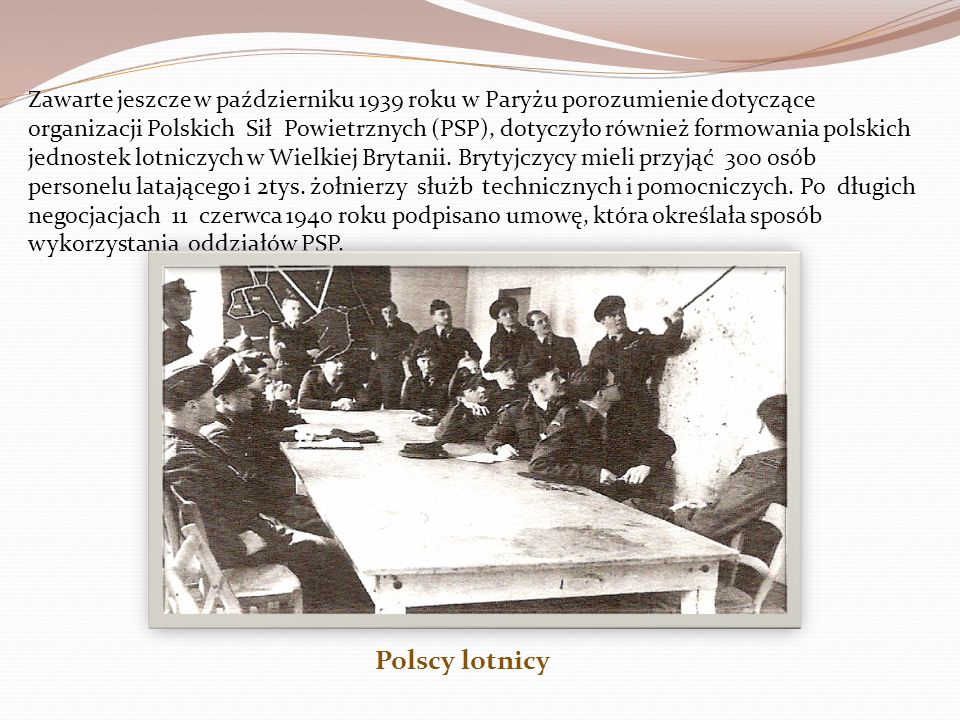 Zawarte jeszcze w październiku 1939 roku w Paryżu porozumienie dotyczące organizacji Polskich Sił Powietrznych (PSP), dotyczyło również formowania polskich jednostek lotniczych w Wielkiej Brytanii. Brytyjczycy mieli przyjąć 300 osób personelu latającego i 2tys. żołnierzy służb technicznych i pomocniczych. Po długich negocjacjach 11 czerwca 1940 roku podpisano umowę, która określała sposób wykorzystania oddziałów PSP.