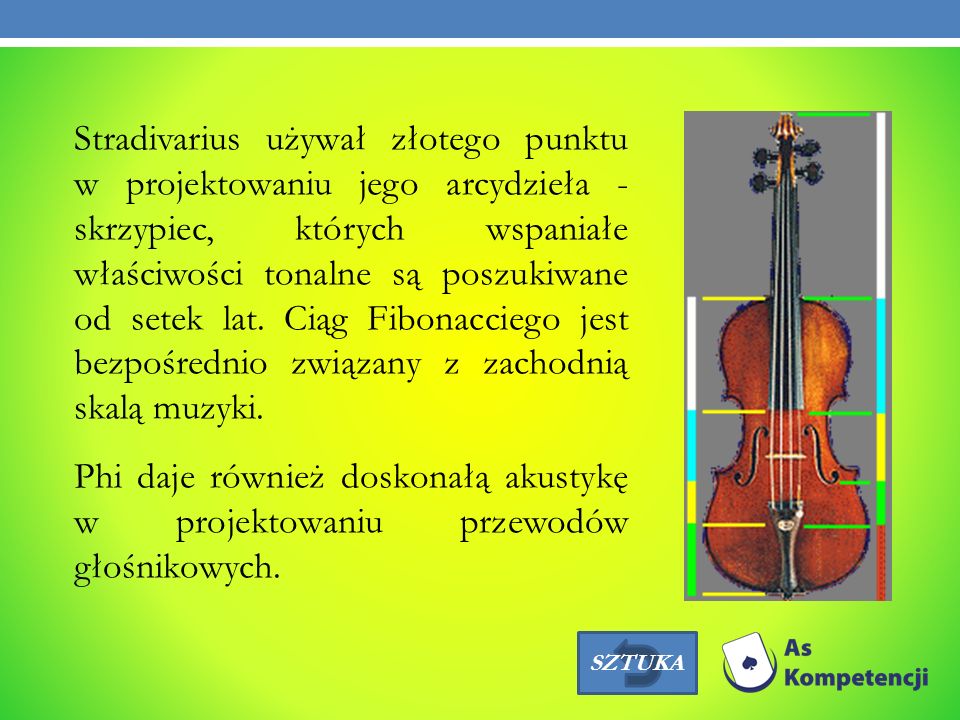 Stradivarius używał złotego punktu w projektowaniu jego arcydzieła - skrzypiec, których wspaniałe właściwości tonalne są poszukiwane od setek lat. Ciąg Fibonacciego jest bezpośrednio związany z zachodnią skalą muzyki. Phi daje również doskonałą akustykę w projektowaniu przewodów głośnikowych.